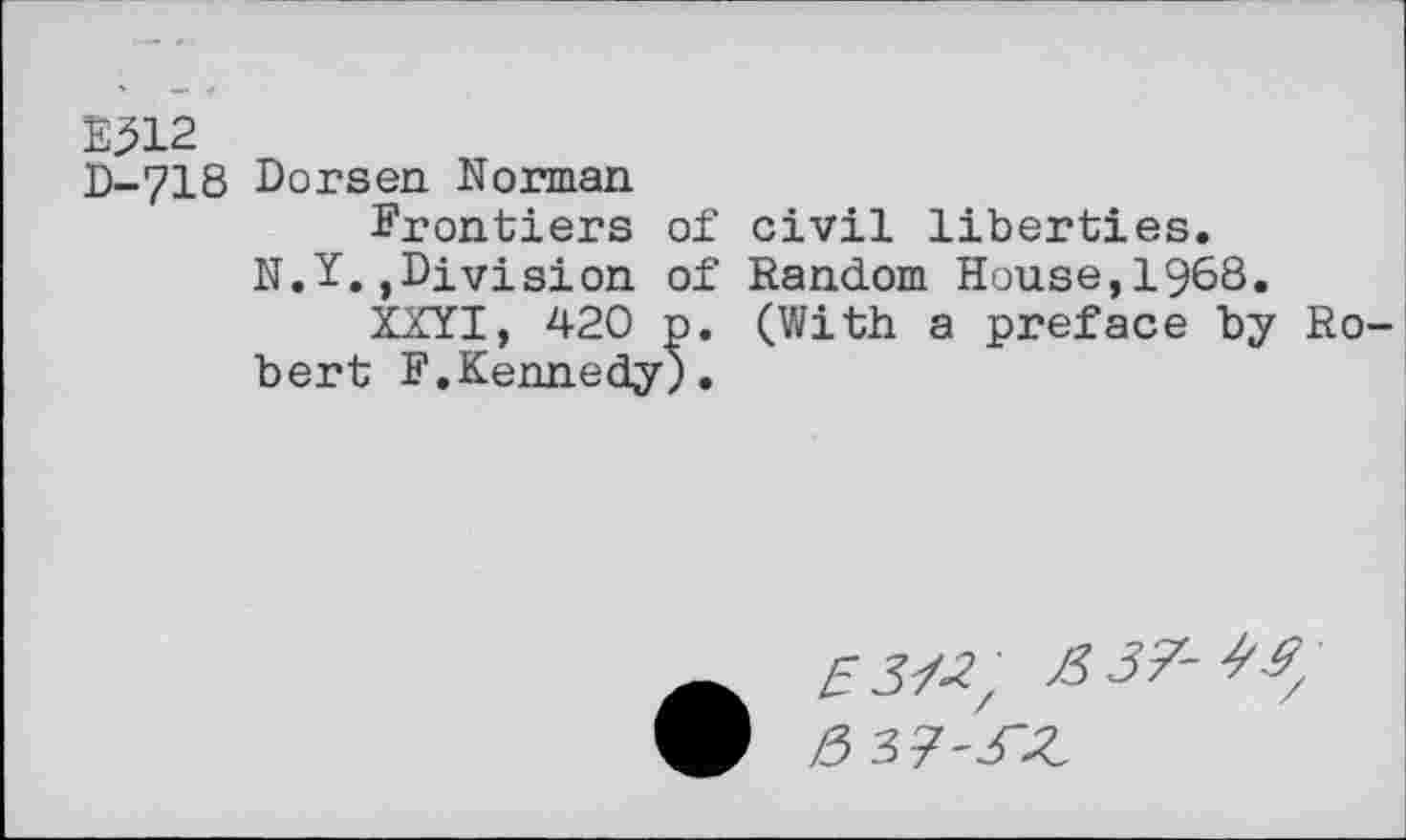 ﻿B312
D-718 Dorsen Norman
Frontiers of civil liberties.
N.Y.,Division of Random House,1968.
XXYI, 420 p. (With a preface by Robert F.Kennedy).
53/^ >337-^
!5 37'^Z